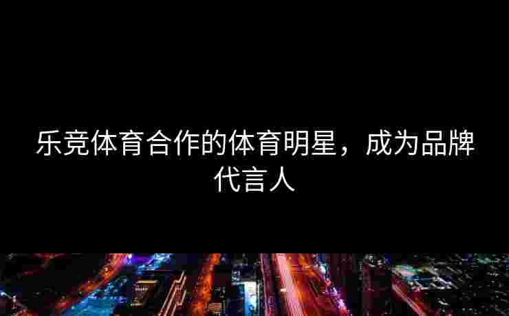 乐竞体育合作的体育明星，成为品牌代言人