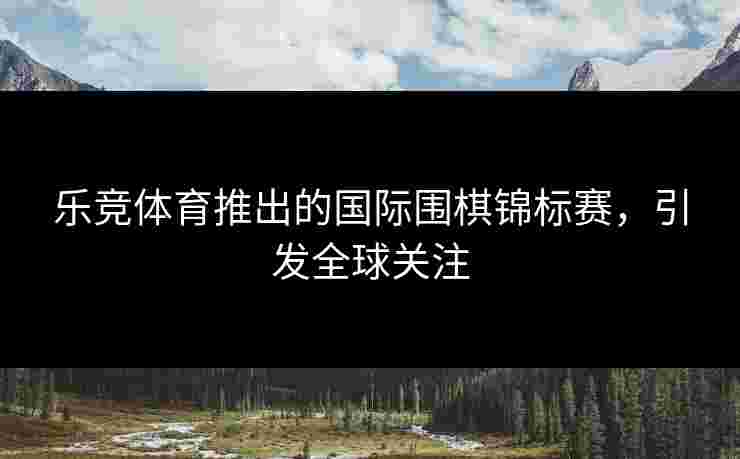 乐竞体育推出的国际围棋锦标赛，引发全球关注