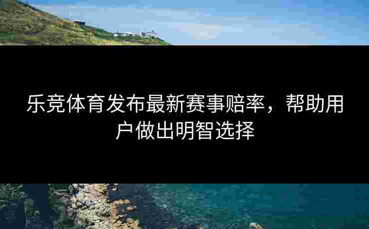 乐竞体育发布最新赛事赔率，帮助用户做出明智选择