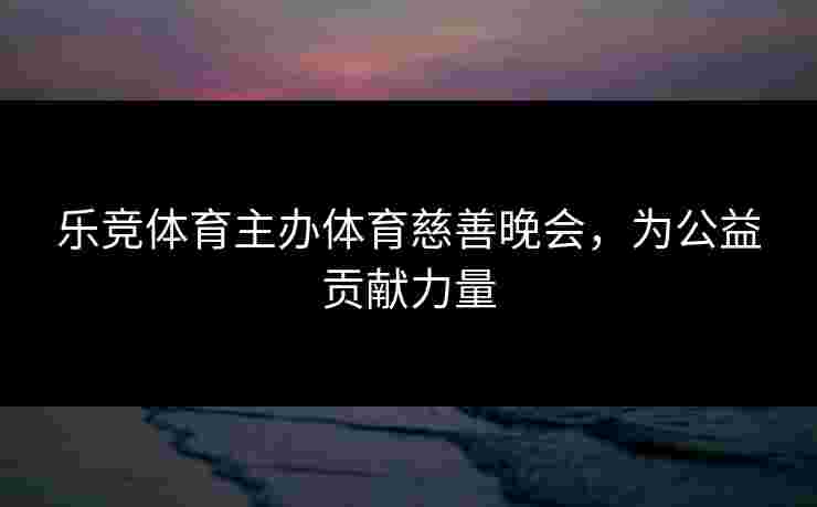 乐竞体育主办体育慈善晚会，为公益贡献力量