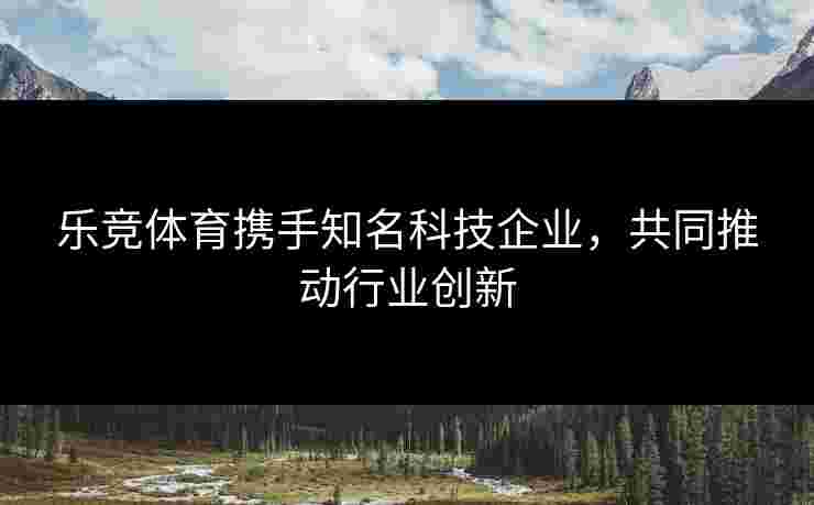 乐竞体育携手知名科技企业，共同推动行业创新