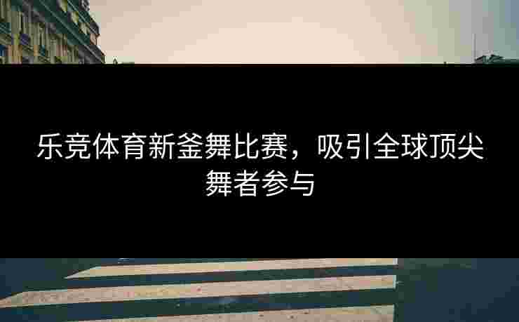 乐竞体育新釜舞比赛，吸引全球顶尖舞者参与