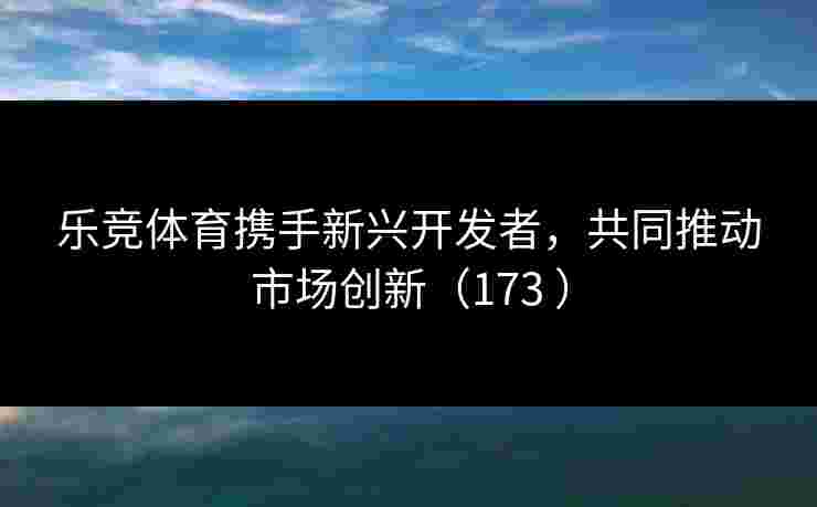乐竞体育携手新兴开发者，共同推动市场创新（173 ）