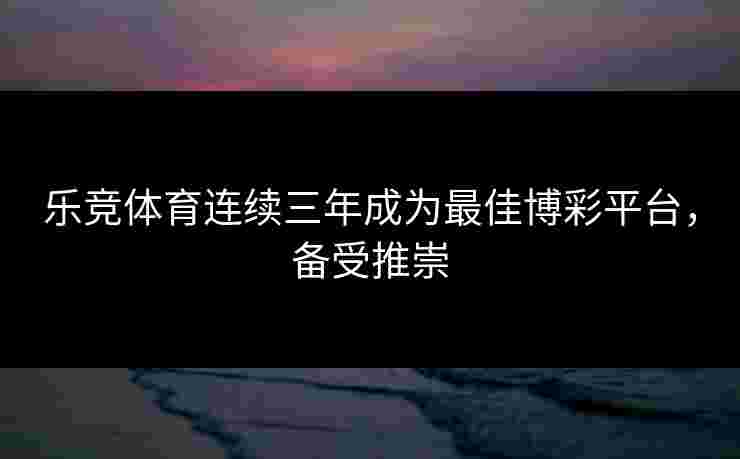 乐竞体育连续三年成为最佳博彩平台，备受推崇