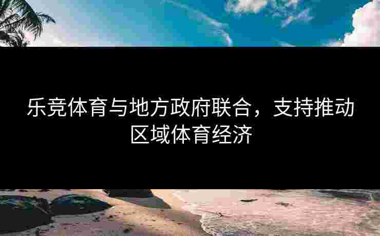 乐竞体育与地方政府联合，支持推动区域体育经济