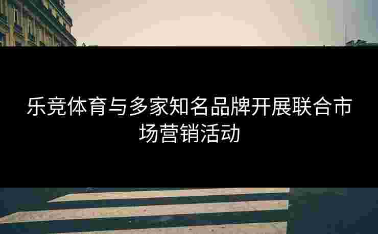 乐竞体育与多家知名品牌开展联合市场营销活动