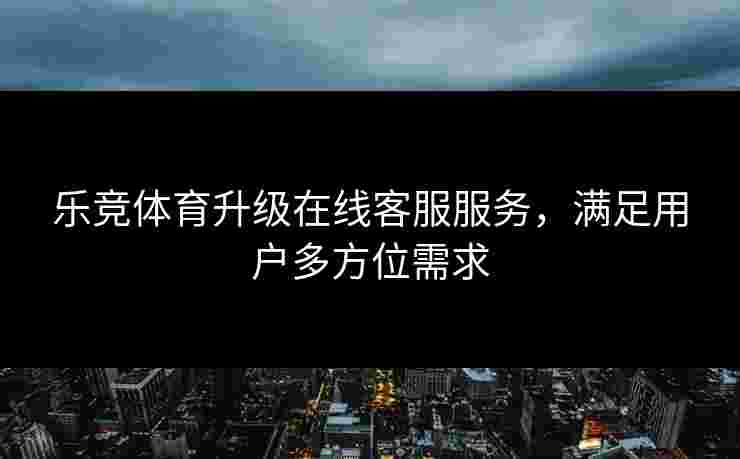 乐竞体育升级在线客服服务，满足用户多方位需求