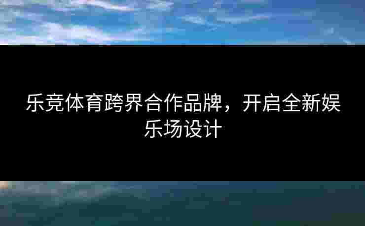 乐竞体育跨界合作品牌，开启全新娱乐场设计