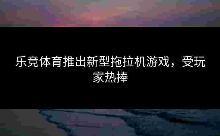 乐竞体育推出新型拖拉机游戏，受玩家热捧