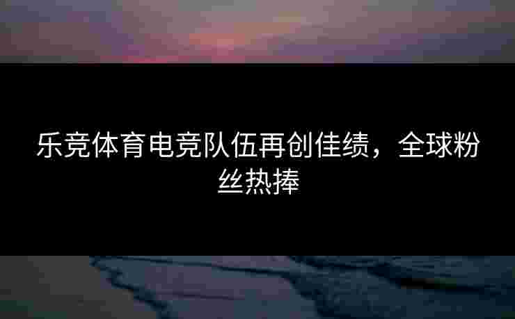 乐竞体育电竞队伍再创佳绩，全球粉丝热捧