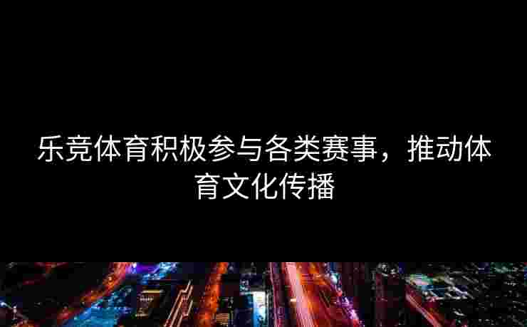 乐竞体育积极参与各类赛事，推动体育文化传播