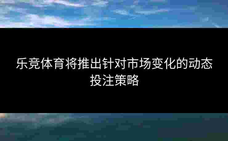 乐竞体育将推出针对市场变化的动态投注策略