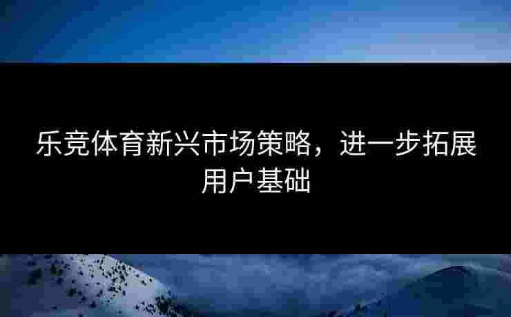 乐竞体育新兴市场策略，进一步拓展用户基础