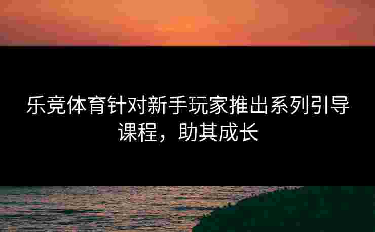 乐竞体育针对新手玩家推出系列引导课程，助其成长