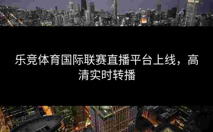 乐竞体育国际联赛直播平台上线，高清实时转播