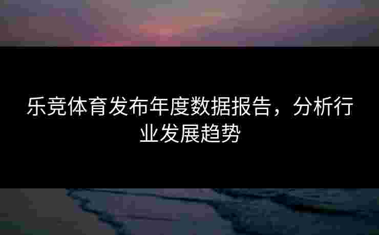 乐竞体育发布年度数据报告，分析行业发展趋势