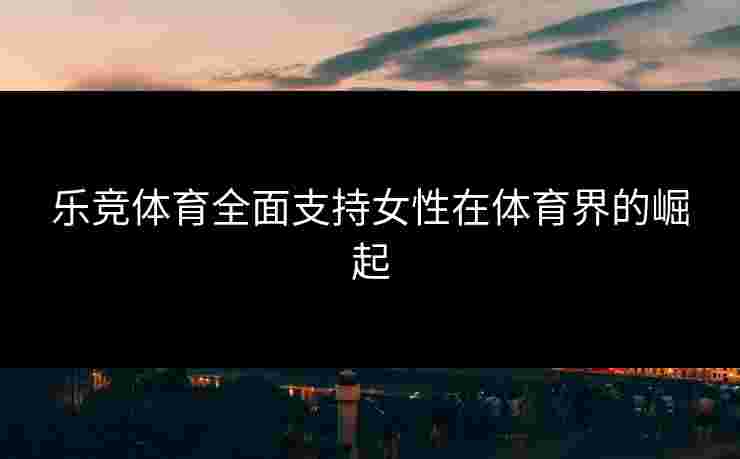 乐竞体育全面支持女性在体育界的崛起