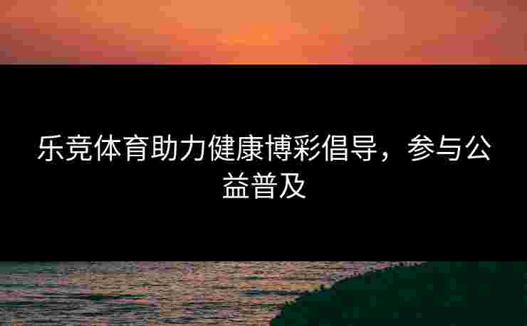 乐竞体育助力健康博彩倡导，参与公益普及