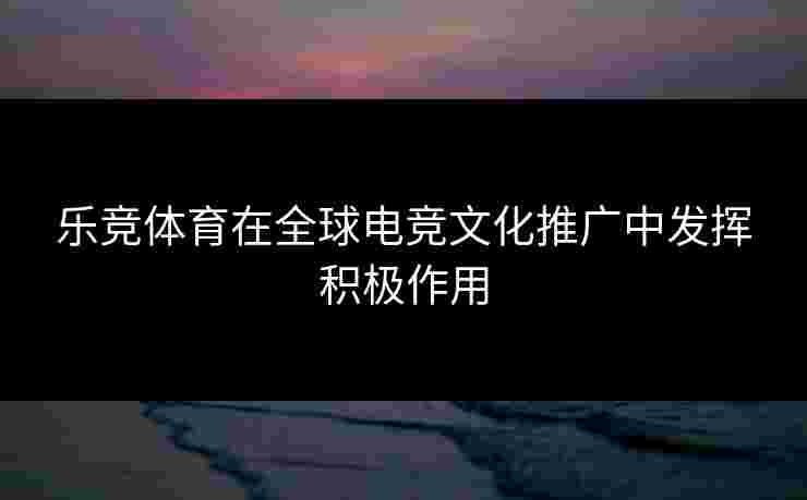 乐竞体育在全球电竞文化推广中发挥积极作用