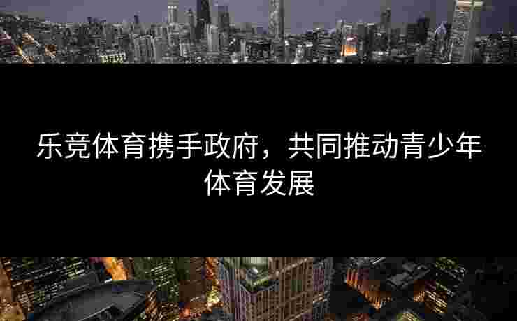 乐竞体育携手政府，共同推动青少年体育发展
