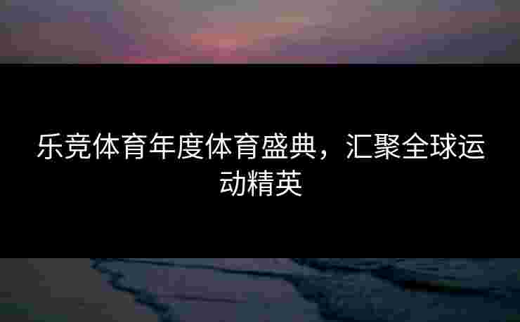 乐竞体育年度体育盛典，汇聚全球运动精英
