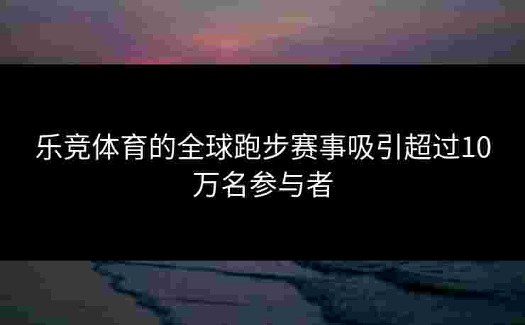乐竞体育的全球跑步赛事吸引超过10万名参与者