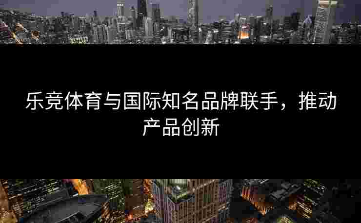 乐竞体育与国际知名品牌联手，推动产品创新
