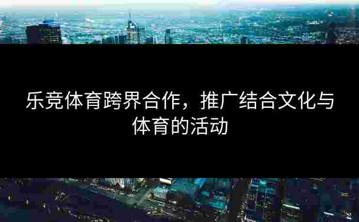 乐竞体育跨界合作，推广结合文化与体育的活动