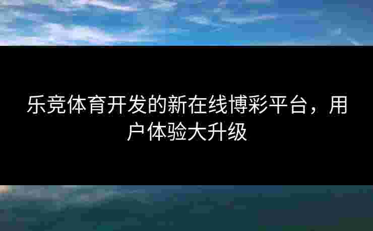 乐竞体育开发的新在线博彩平台，用户体验大升级
