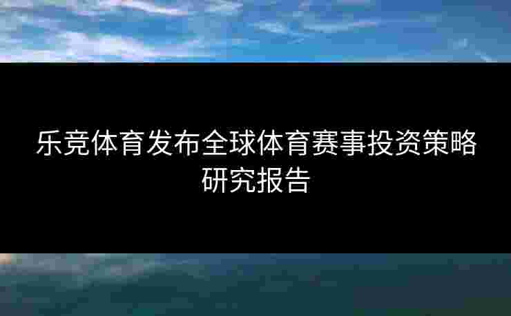 乐竞体育发布全球体育赛事投资策略研究报告
