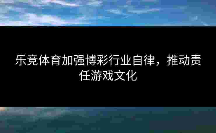 乐竞体育加强博彩行业自律，推动责任游戏文化