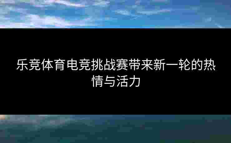 乐竞体育电竞挑战赛带来新一轮的热情与活力