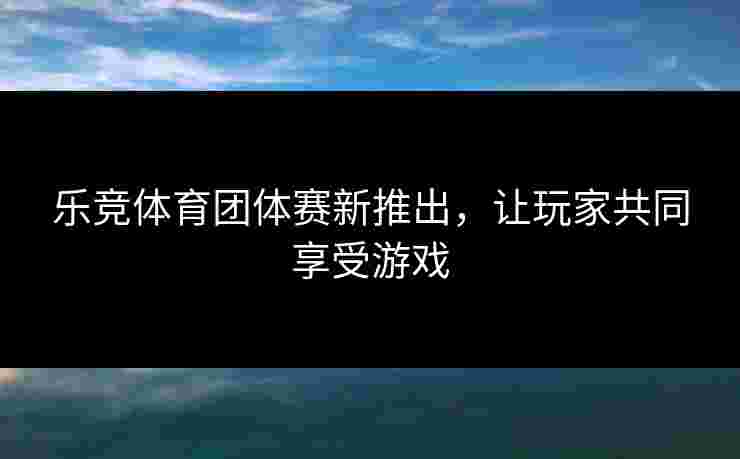 乐竞体育团体赛新推出，让玩家共同享受游戏