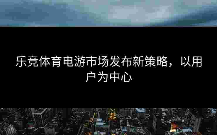 乐竞体育电游市场发布新策略，以用户为中心