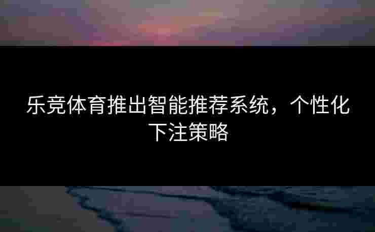 乐竞体育推出智能推荐系统，个性化下注策略