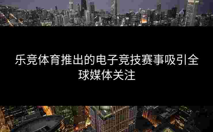 乐竞体育推出的电子竞技赛事吸引全球媒体关注