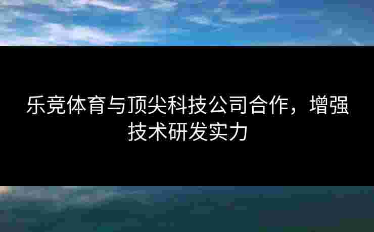 乐竞体育与顶尖科技公司合作，增强技术研发实力
