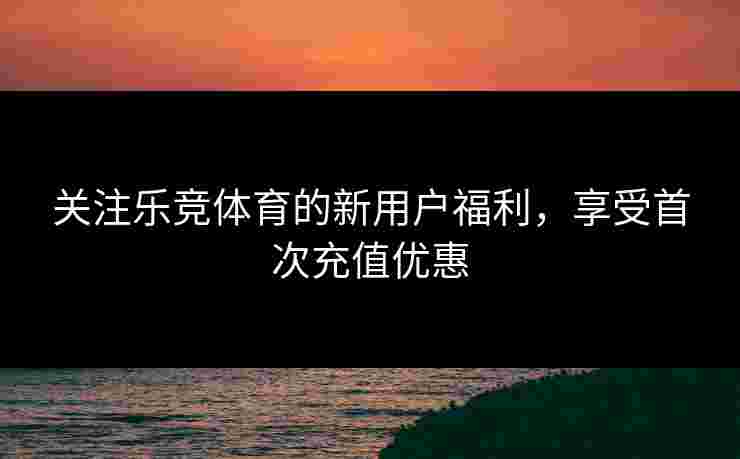 关注乐竞体育的新用户福利，享受首次充值优惠