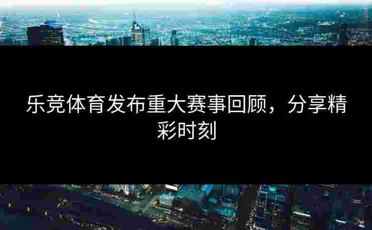 乐竞体育发布重大赛事回顾，分享精彩时刻