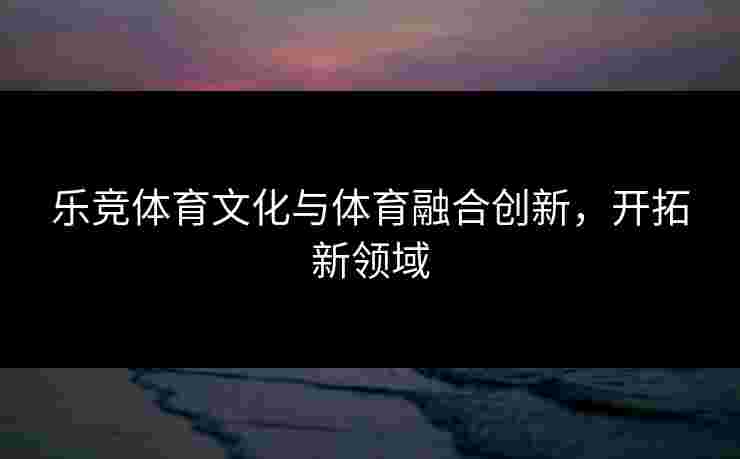 乐竞体育文化与体育融合创新，开拓新领域