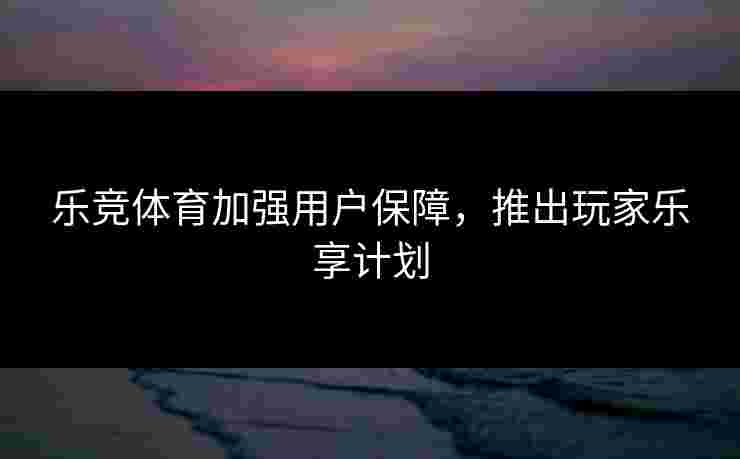乐竞体育加强用户保障，推出玩家乐享计划