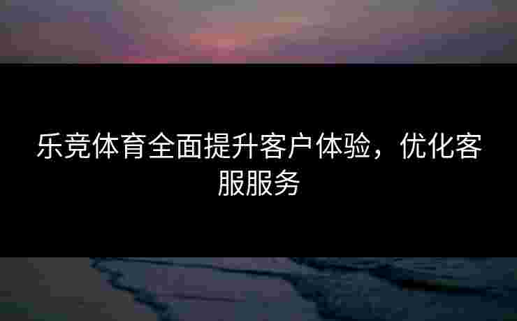乐竞体育全面提升客户体验，优化客服服务
