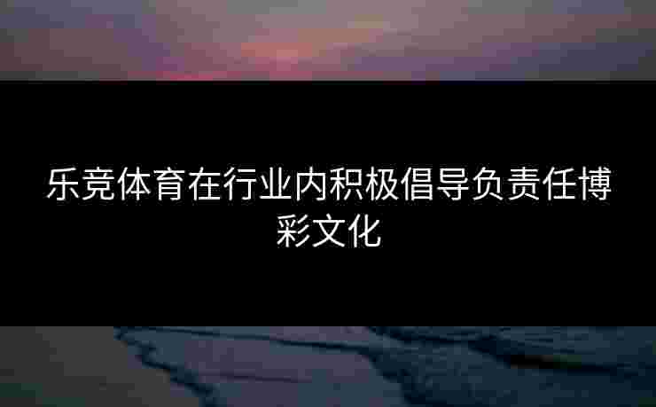 乐竞体育在行业内积极倡导负责任博彩文化