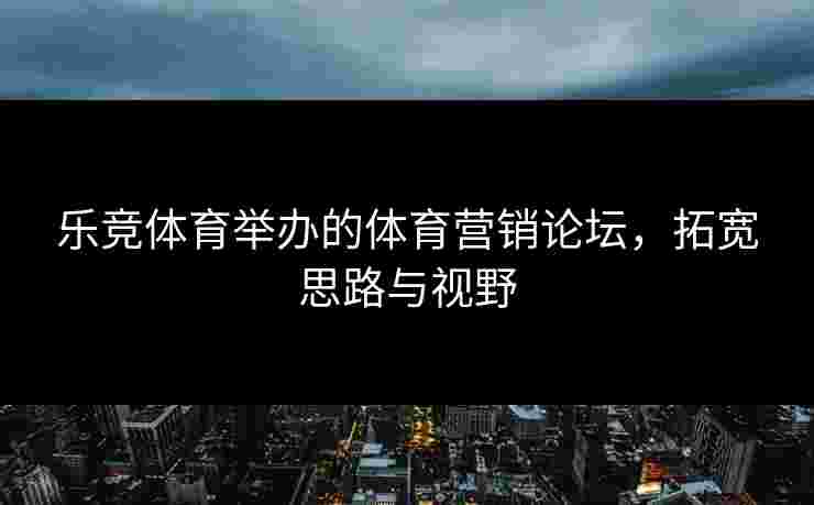 乐竞体育举办的体育营销论坛，拓宽思路与视野