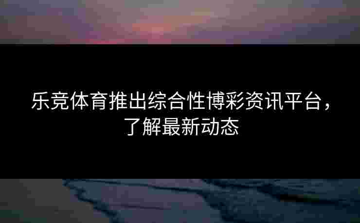 乐竞体育推出综合性博彩资讯平台，了解最新动态
