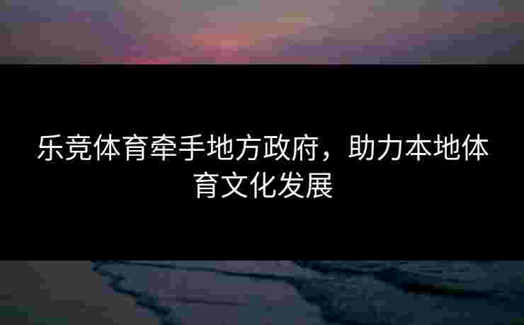 乐竞体育牵手地方政府，助力本地体育文化发展