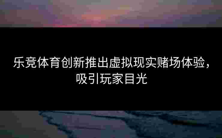 乐竞体育创新推出虚拟现实赌场体验，吸引玩家目光