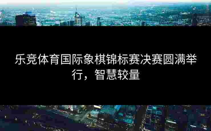 乐竞体育国际象棋锦标赛决赛圆满举行，智慧较量